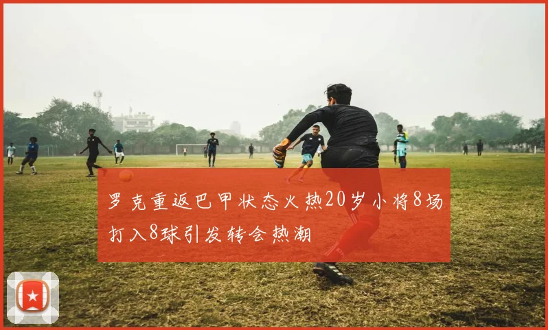 罗克重返巴甲状态火热20岁小将8场打入8球引发转会热潮