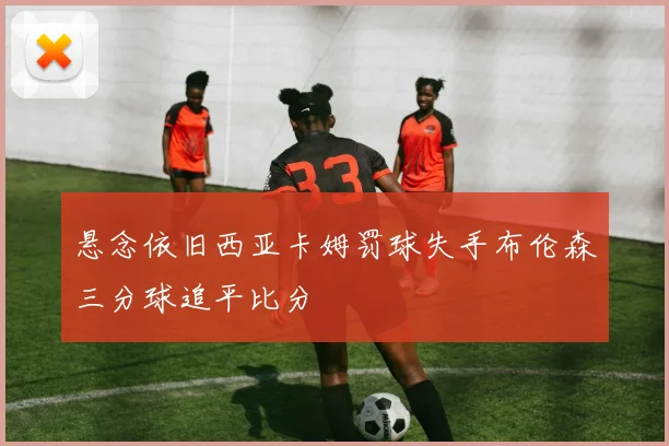 悬念依旧西亚卡姆罚球失手布伦森三分球追平比分