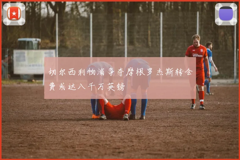 切尔西利物浦争夺摩根罗杰斯转会费或达八千万英镑