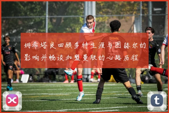姆希塔良回顾多特生涯与图赫尔的影响并畅谈加盟曼联的心路历程