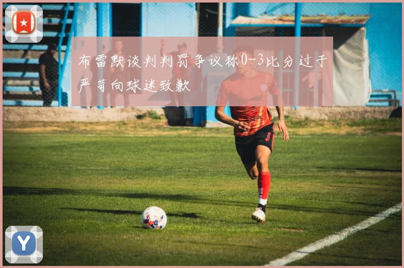 布雷默谈判判罚争议称0-3比分过于严苛向球迷致歉