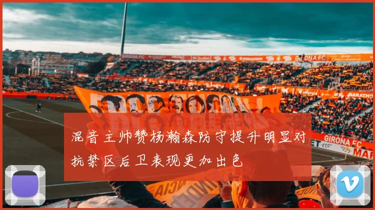 混音主帅赞杨瀚森防守提升明显对抗禁区后卫表现更加出色