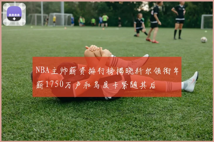 NBA主帅薪资排行榜揭晓科尔领衔年薪1750万卢和乌度卡紧随其后