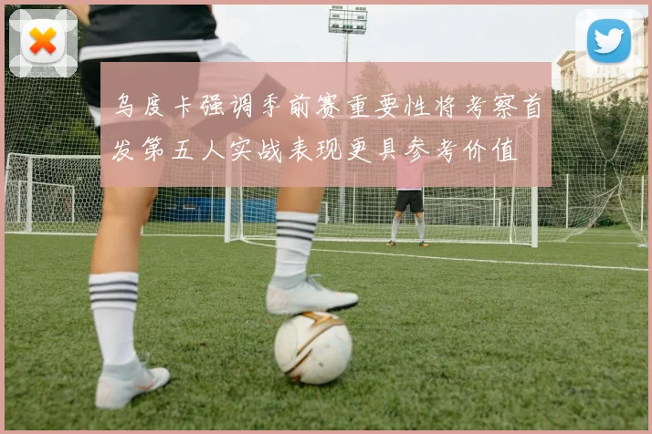 乌度卡强调季前赛重要性将考察首发第五人实战表现更具参考价值