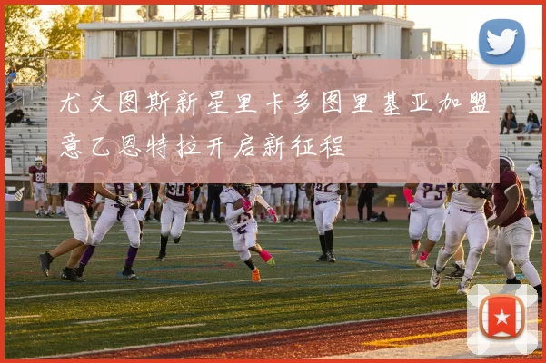 尤文图斯新星里卡多图里基亚加盟意乙恩特拉开启新征程
