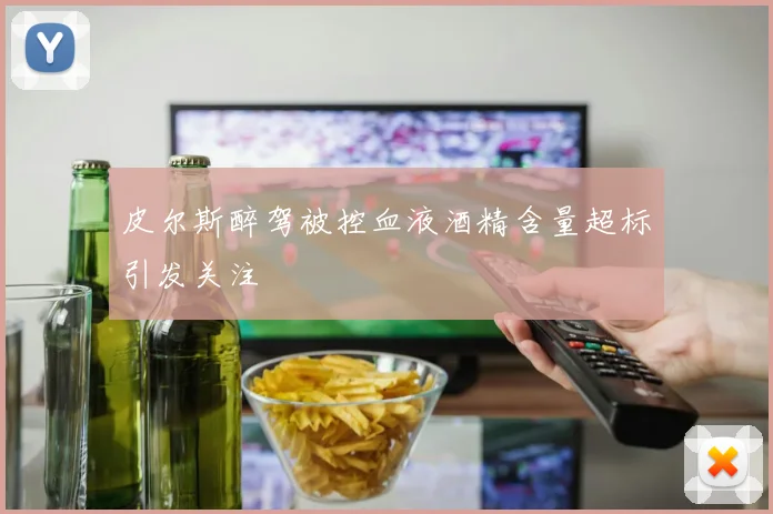 皮尔斯醉驾被控血液酒精含量超标引发关注