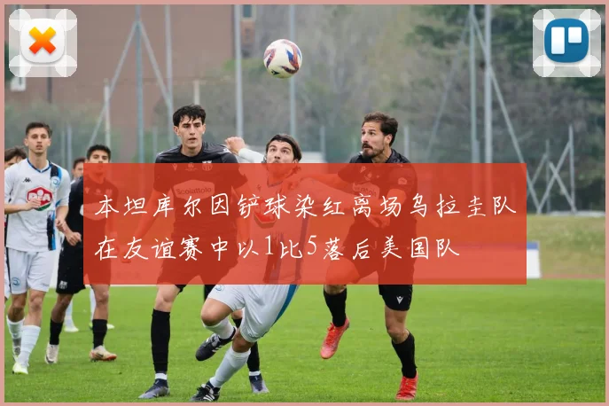 本坦库尔因铲球染红离场乌拉圭队在友谊赛中以1比5落后美国队
