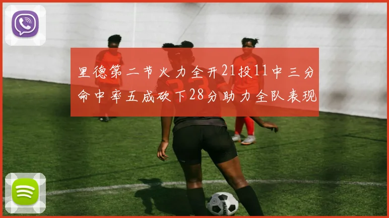 里德第二节火力全开21投11中三分命中率五成砍下28分助力全队表现出色