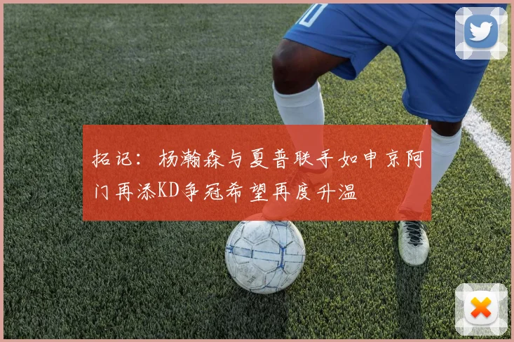 拓记：杨瀚森与夏普联手如申京阿门再添KD争冠希望再度升温