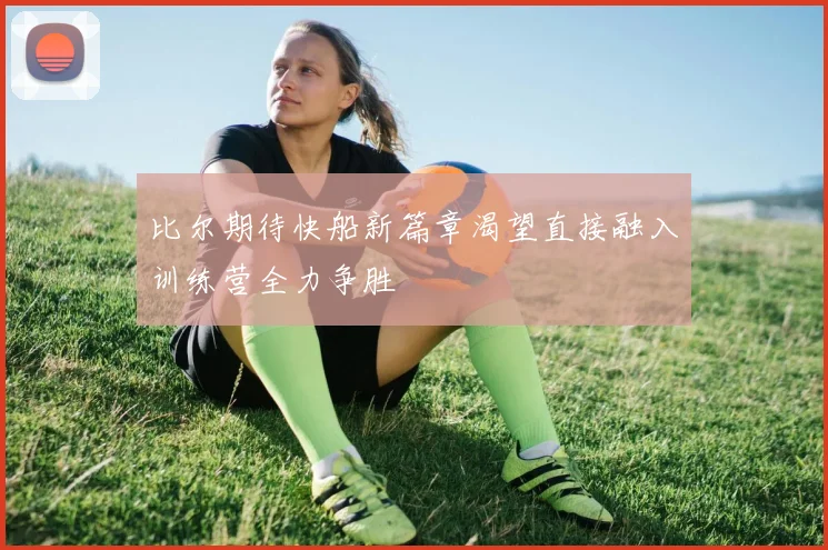 比尔期待快船新篇章渴望直接融入训练营全力争胜