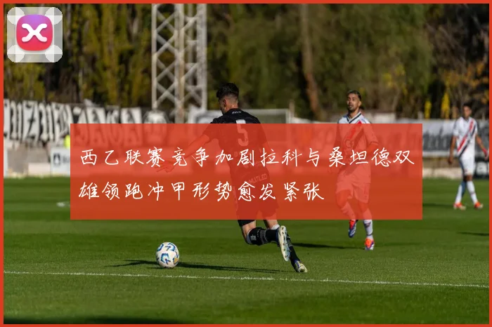 西乙联赛竞争加剧拉科与桑坦德双雄领跑冲甲形势愈发紧张