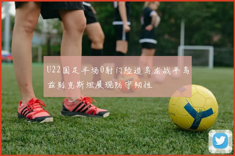 U22国足半场0射门险造乌龙战平乌兹别克斯坦展现防守韧性