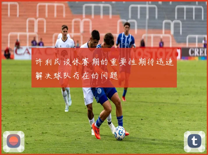 许利民谈休赛期的重要性期待迅速解决球队存在的问题