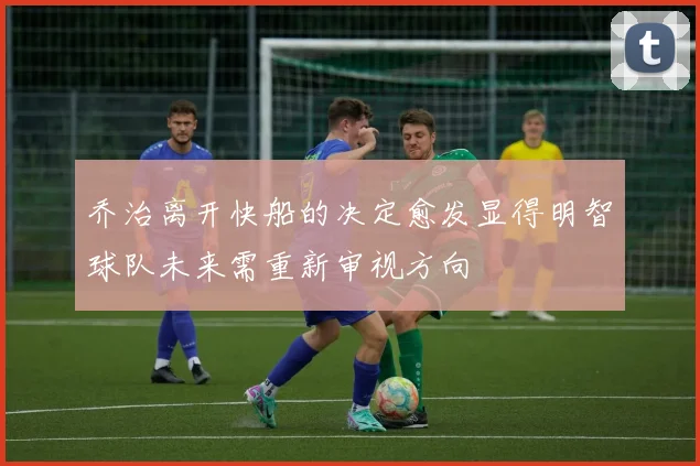 乔治离开快船的决定愈发显得明智球队未来需重新审视方向