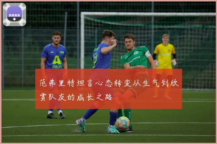 范弗里特坦言心态转变从生气到欣赏队友的成长之路