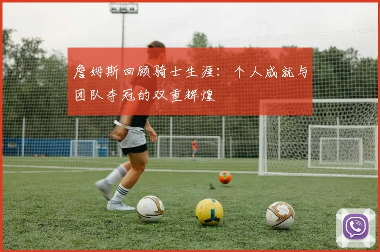 詹姆斯回顾骑士生涯：个人成就与团队夺冠的双重辉煌