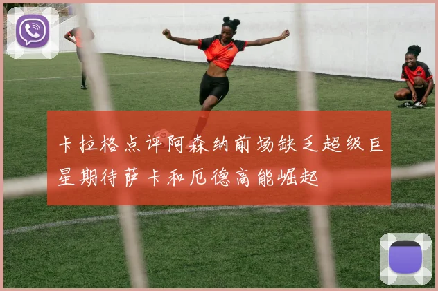 卡拉格点评阿森纳前场缺乏超级巨星期待萨卡和厄德高能崛起