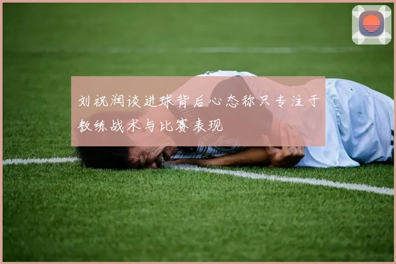 刘祝润谈进球背后心态称只专注于教练战术与比赛表现