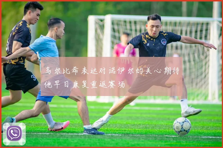 乌尔比希表达对诺伊尔的关心期待他早日康复重返赛场
