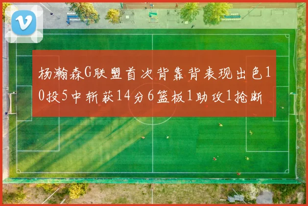 杨瀚森G联盟首次背靠背表现出色10投5中斩获14分6篮板1助攻1抢断