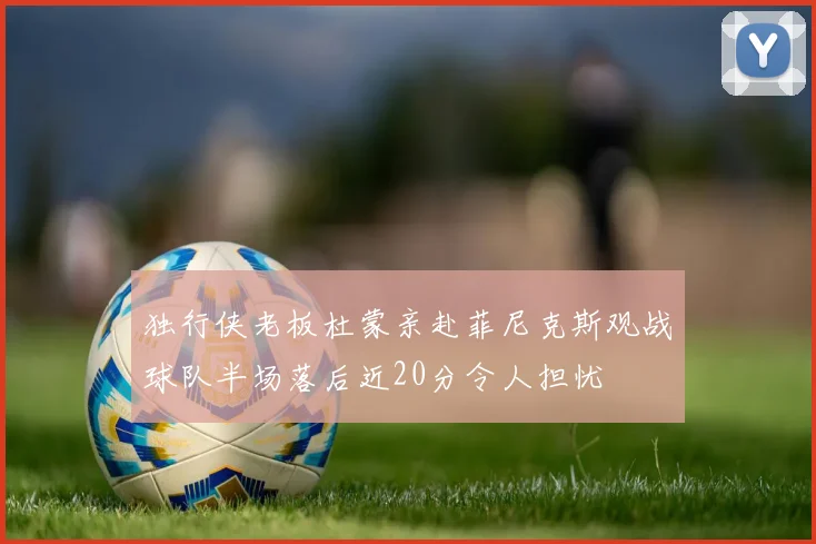 独行侠老板杜蒙亲赴菲尼克斯观战球队半场落后近20分令人担忧