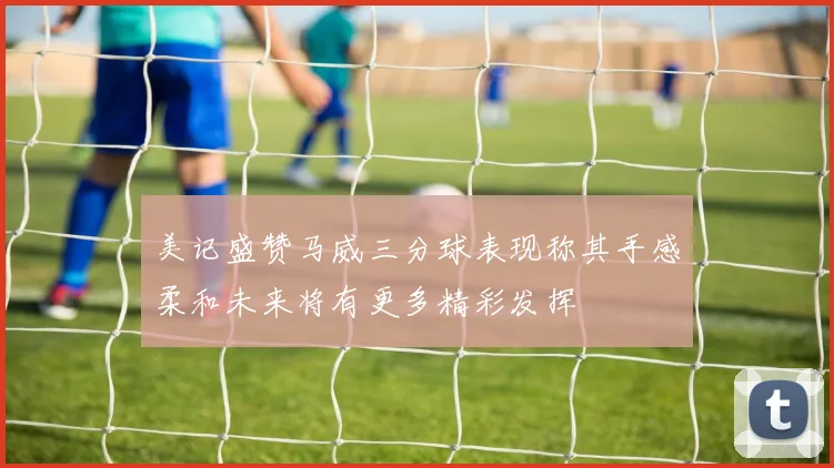 美记盛赞马威三分球表现称其手感柔和未来将有更多精彩发挥