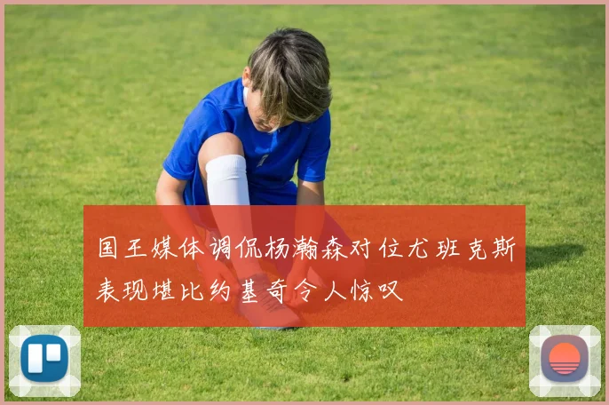 国王媒体调侃杨瀚森对位尤班克斯表现堪比约基奇令人惊叹