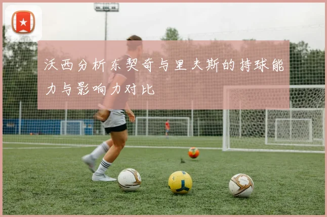沃西分析东契奇与里夫斯的持球能力与影响力对比