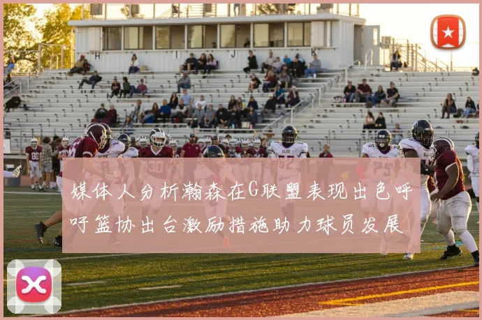 媒体人分析瀚森在G联盟表现出色呼吁篮协出台激励措施助力球员发展