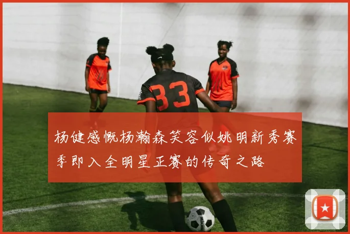 杨健感慨杨瀚森笑容似姚明新秀赛季即入全明星正赛的传奇之路