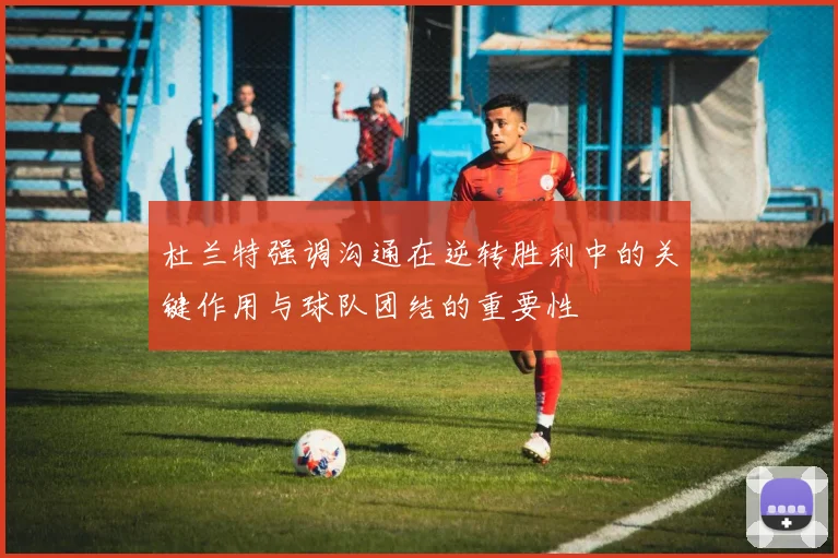 杜兰特强调沟通在逆转胜利中的关键作用与球队团结的重要性