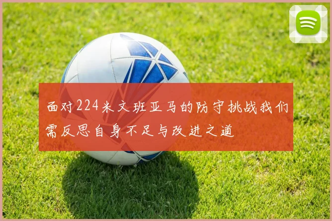 面对224米文班亚马的防守挑战我们需反思自身不足与改进之道